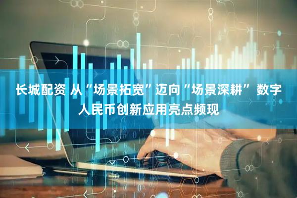 长城配资 从“场景拓宽”迈向“场景深耕” 数字人民币创新应用亮点频现