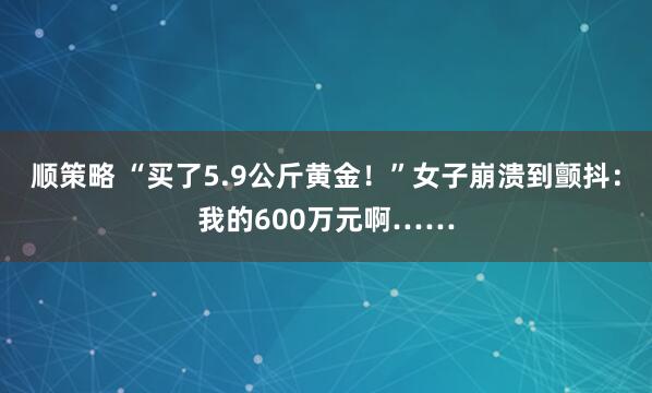 顺策略 “买了5.9公斤黄金！”女子崩溃到颤抖：我的600万元啊……