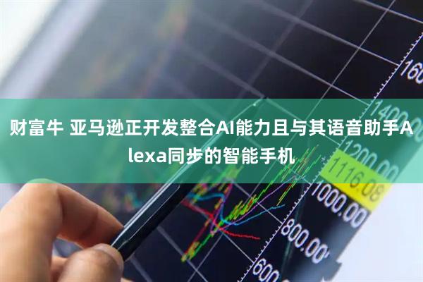 财富牛 亚马逊正开发整合AI能力且与其语音助手Alexa同步的智能手机