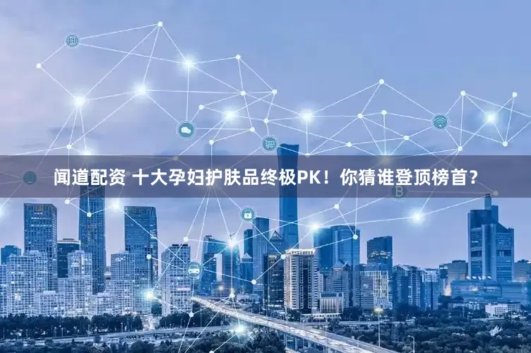 闻道配资 十大孕妇护肤品终极PK！你猜谁登顶榜首？