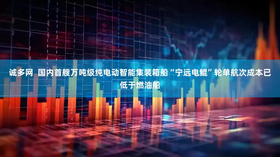 诚多网  国内首艘万吨级纯电动智能集装箱船“宁远电鲲”轮单航次成本已低于燃油船