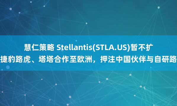 慧仁策略 Stellantis(STLA.US)暂不扩展捷豹路虎、塔塔合作至欧洲，押注中国伙伴与自研路线